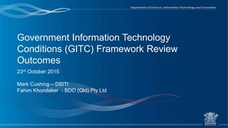 Government Information Technology
Conditions (GITC) Framework Review
Outcomes
23rd October 2015
Mark Cushing – DSITI
Fahim Khondaker - BDO (Qld) Pty Ltd
 
