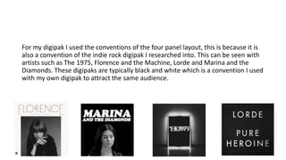 For my digipak I used the conventions of the four panel layout, this is because it is
also a convention of the indie rock digipak I researched into. This can be seen with
artists such as The 1975, Florence and the Machine, Lorde and Marina and the
Diamonds. These digipaks are typically black and white which is a convention I used
with my own digipak to attract the same audience.
 