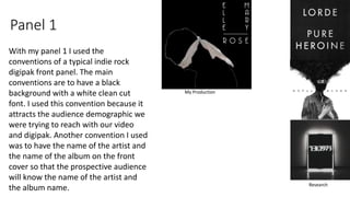 Panel 1
With my panel 1 I used the
conventions of a typical indie rock
digipak front panel. The main
conventions are to have a black
background with a white clean cut
font. I used this convention because it
attracts the audience demographic we
were trying to reach with our video
and digipak. Another convention I used
was to have the name of the artist and
the name of the album on the front
cover so that the prospective audience
will know the name of the artist and
the album name.
My Production
Research
 