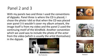 Panel 2 and 3
With my panels two and three I used the conventions
of digipaks. Panel three is where the CD is placed, I
chose the photo I did so that when the CD was placed
over panel 3 it wouldn't cover my album artwork, the
image itself is from my video and the panel 2 used the
continuing motif of the blindfold. Another convention
which we used was to include the photo of the actor
from the video (which is usually the artist themselves)
in the digipak.
My Production Research
 