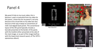 Panel 4
My panel 4 links to my music video, this is
because I used a screenshot from my video for
this panel. I chose this for my panel 4, not only
because of its visual links to my video but also
because of the way it keeps to conventions of
indie rock digipak back panels. The conventional
layout of the 4th panel typically includes a
barcode presented at the border of the panel,
with the tracklist either presented at the side of
the main image, or as part of the image itself (as
with the lowermost research panel, of The 1975's
eponymous album)
My Production
Research
 