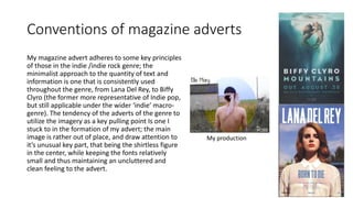 Conventions of magazine adverts
My magazine advert adheres to some key principles
of those in the indie /indie rock genre; the
minimalist approach to the quantity of text and
information is one that is consistently used
throughout the genre, from Lana Del Rey, to Biffy
Clyro (the former more representative of Indie pop,
but still applicable under the wider ‘indie’ macro-
genre). The tendency of the adverts of the genre to
utilize the imagery as a key pulling point Is one I
stuck to in the formation of my advert; the main
image is rather out of place, and draw attention to
it’s unusual key part, that being the shirtless figure
in the center, while keeping the fonts relatively
small and thus maintaining an uncluttered and
clean feeling to the advert.
My production
 