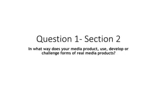 Question 1- Section 2
In what way does your media product, use, develop or
challenge forms of real media products?
 