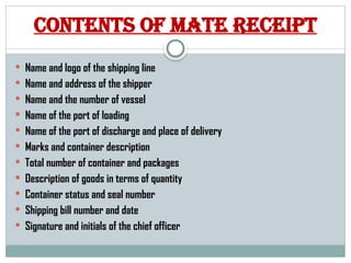 Contents of mate receipt
 Name and logo of the shipping line
 Name and address of the shipper
 Name and the number of vessel
 Name of the port of loading
 Name of the port of discharge and place of delivery
 Marks and container description
 Total number of container and packages
 Description of goods in terms of quantity
 Container status and seal number
 Shipping bill number and date
 Signature and initials of the chief officer
 