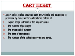 Cart ticket
 A cart ticket is also known as cart chit, vehicle and gate pass, is
prepared by the exporter and includes details of
I. Export cargo in terms of the shipper name
II. The number of packages
III. The shipping bill number
IV. The port of destination
V. The number of the vehicle carrying the cargo.
 