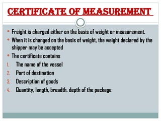 Certificate of measurement
 Freight is charged either on the basis of weight or measurement.
 When it is changed on the basis of weight, the weight declared by the
shipper may be accepted
 The certificate contains
1. The name of the vessel
2. Port of destination
3. Description of goods
4. Quantity, length, breadth, depth of the package
 
