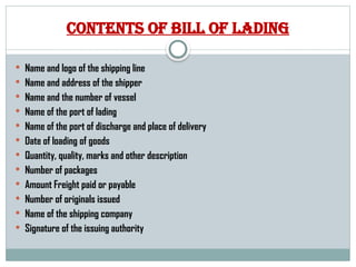 Contents of bill of lading
 Name and logo of the shipping line
 Name and address of the shipper
 Name and the number of vessel
 Name of the port of lading
 Name of the port of discharge and place of delivery
 Date of loading of goods
 Quantity, quality, marks and other description
 Number of packages
 Amount Freight paid or payable
 Number of originals issued
 Name of the shipping company
 Signature of the issuing authority
 