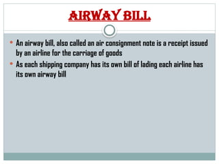 Airway bill
 An airway bill, also called an air consignment note is a receipt issued
by an airline for the carriage of goods
 As each shipping company has its own bill of lading each airline has
its own airway bill
 