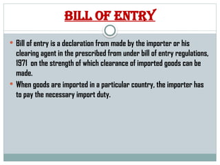 Bill of entry
 Bill of entry is a declaration from made by the importer or his
clearing agent in the prescribed from under bill of entry regulations,
1971 on the strength of which clearance of imported goods can be
made.
 When goods are imported in a particular country, the importer has
to pay the necessary import duty.
 