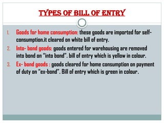 Types of bill of entry
1. Goods for home consumption: these goods are imported for self-
consumption.it cleared on white bill of entry.
2. Into- bond goods: goods entered for warehousing are removed
into bond on “into bond”. bill of entry which is yellow in colour.
3. Ex- bond goods : goods cleared for home consumption on payment
of duty on “ex-bond”. Bill of entry which is green in colour.
 
