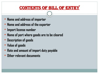 Contents of bill of entry
 Name and address of importer
 Name and address of the exporter
 Import license number
 Name of port where goods are to be cleared
 Description of goods
 Value of goods
 Rate and amount of import duty payable
 Other relevant documents
 