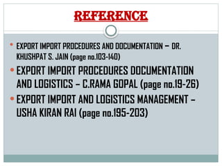 Reference
 EXPORT IMPORT PROCEDURES AND DOCUMENTATION – DR.
KHUSHPAT S. JAIN (page no.103-140)
 EXPORT IMPORT PROCEDURES DOCUMENTATION
AND LOGISTICS – C.RAMA GOPAL (page no.19-26)
 EXPORT IMPORT AND LOGISTICS MANAGEMENT –
USHA KIRAN RAI (page no.195-203)
 