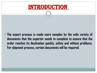 INTRODUCTION
 The export process is made more complex by the wide variety of
documents that the exporter needs to complete to ensure that the
order reaches its destination quickly, safety and without problems.
For shipment process, certain documents will be required.
 