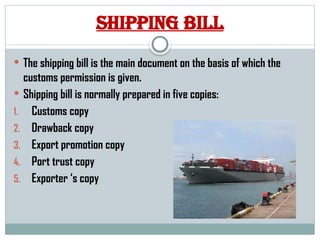 Shipping bill
 The shipping bill is the main document on the basis of which the
customs permission is given.
 Shipping bill is normally prepared in five copies:
1. Customs copy
2. Drawback copy
3. Export promotion copy
4. Port trust copy
5. Exporter ‘s copy
 