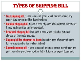 Types of shipping bill
 Free shipping bill: It used in case of goods which neither attract any
export duty nor entitled for duty drawback.
 Dutiable shipping bill: It used in case of goods. Which attract export duty.
It may not be entitled to duty drawback.
 Drawback shipping bill: It is used in case when refund of duties is
allowed on the goods exported
 Shipping bill for shipment ex-bond: It used in case of imported goods
for re-export and which are kept in bond.
 Coastal shipping bill: It used in case of shipment that is moved from one
port to another port, by sea ,within India. It is not an export document.
 
