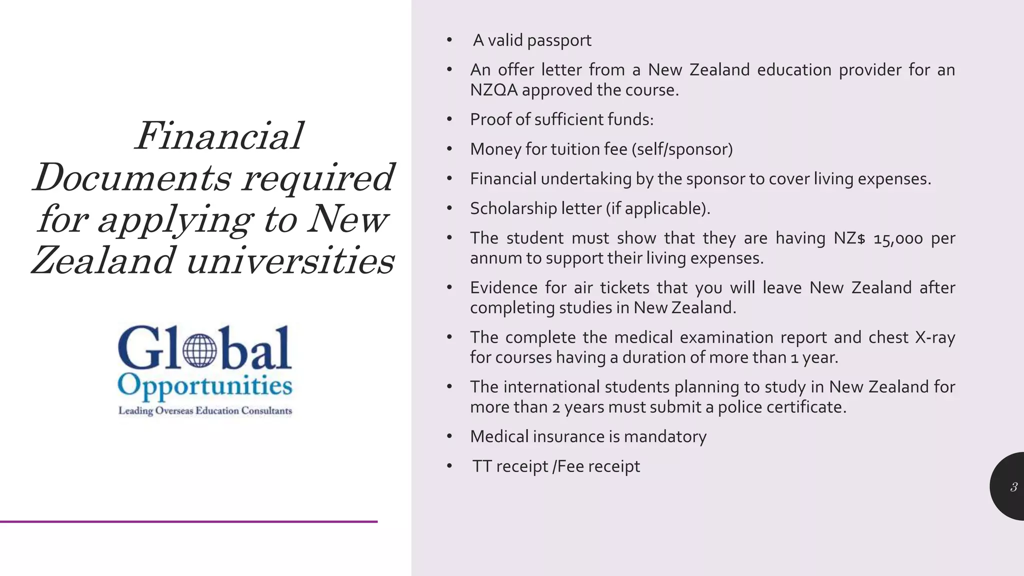 • A valid passport
• An offer letter from a New Zealand education provider for an
NZQA approved the course.
• Proof of sufficient funds:
• Money for tuition fee (self/sponsor)
• Financial undertaking by the sponsor to cover living expenses.
• Scholarship letter (if applicable).
• The student must show that they are having NZ$ 15,000 per
annum to support their living expenses.
• Evidence for air tickets that you will leave New Zealand after
completing studies in New Zealand.
• The complete the medical examination report and chest X-ray
for courses having a duration of more than 1 year.
• The international students planning to study in New Zealand for
more than 2 years must submit a police certificate.
• Medical insurance is mandatory
• TT receipt /Fee receipt
3
Financial
Documents required
for applying to New
Zealand universities