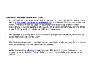 Documents Required for Business Loan
• A business loan is an amount of capital that can be opted to invest in a new or an
existing document required for business loan. It offers the flexibility to utilize the
funds. These funds can be used for several purposes such as overall capital
expenditure including purchase of equipment, plant and machinery, buying office
space & hiring staff, consolidating debt and many more.
• The process of availing a business loan is not complicated anymore, there will be
quick disbursal and easy to apply.
• The borrower is required to submit some documents while applying for a business
loan. Listed below are the common documents.
• While applying for a business loan, you need to submit certain documents to
support your application. Some of the common required documents are listed
below: -
 