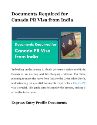 Documents Required for
Canada PR Visa from India
Embarking on the journey to obtain permanent residency (PR) in
Canada is an exciting and life-changing endeavor. For those
planning to make the move from India to the Great White North,
understanding the essential documents required for a Canada PR
visa is crucial. This guide aims to simplify the process, making it
accessible to everyone.
Express Entry Profile Documents
 