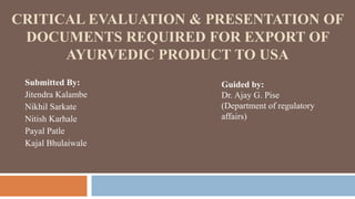 CRITICAL EVALUATION & PRESENTATION OF
DOCUMENTS REQUIRED FOR EXPORT OF
AYURVEDIC PRODUCT TO USA
Submitted By:
Jitendra Kalambe
Nikhil Sarkate
Nitish Karhale
Payal Patle
Kajal Bhulaiwale
Guided by:
Dr. Ajay G. Pise
(Department of regulatory
affairs)
 