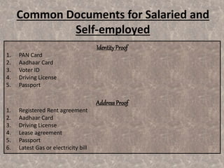 IdentityProof
1. PAN Card
2. Aadhaar Card
3. Voter ID
4. Driving License
5. Passport
Address Proof
1. Registered Rent agreement
2. Aadhaar Card
3. Driving License
4. Lease agreement
5. Passport
6. Latest Gas or electricity bill
Common Documents for Salaried and
Self-employed
 