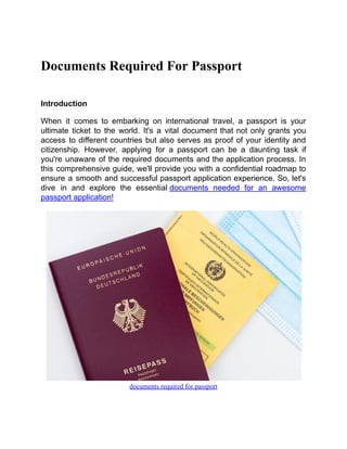 Documents Required For Passport
Introduction
When it comes to embarking on international travel, a passport is your
ultimate ticket to the world. It's a vital document that not only grants you
access to different countries but also serves as proof of your identity and
citizenship. However, applying for a passport can be a daunting task if
you're unaware of the required documents and the application process. In
this comprehensive guide, we'll provide you with a confidential roadmap to
ensure a smooth and successful passport application experience. So, let's
dive in and explore the essential documents needed for an awesome
passport application!
documents required for passport
 