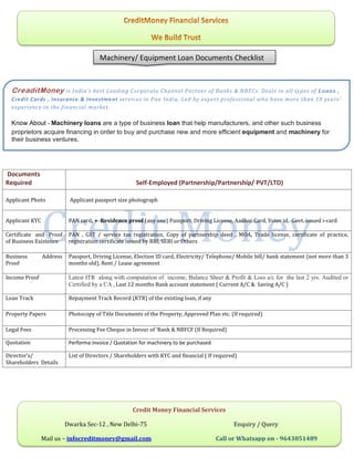Documents
Required Self-Employed (Partnership/Partnership/ PVT/LTD)
Applicant Photo Applicant passport size photograph
Applicant KYC PAN card, + Residence proof (any one) Passport, Driving License, Aadhar Card, Voter id, Govt. issued i-card
Certificate and Proof
of Business Existence
PAN , GST / service tax registration, Copy of partnership deed , MOA, Trade license, certificate of practice,
registration certificate issued by RBI, SEBI or Others
Business Address
Proof
Passport, Driving License, Election ID card, Electricity/ Telephone/ Mobile bill/ bank statement (not more than 3
months old), Rent / Lease agreement
Income Proof Latest ITR along with computation of income, Balance Sheet & Profit & Loss a/c for the last 2 yrs. Audited or
Certified by a CA , Last 12 months Bank account statement ( Current A/C & Saving A/C )
Loan Track Repayment Track Record (RTR) of the existing loan, if any
Property Papers Photocopy of Title Documents of the Property, Approved Plan etc. (If required)
Legal Fees Processing Fee Cheque in favour of ‘Bank & NBFCF (If Required)
Quotation Performa invoice / Quotation for machinery to be purchased
Director’s/
Shareholders Details
List of Directors / Shareholders with KYC and financial ( If required)
Machinery/ Equipment Loan Documents Checklist
CreaditMoney is India’s best Leading Corporate Channel Partner of Banks & NBFCs. Deals in all types of Loans ,
Credit Cards , Insurance & Investment services in Pan India, Led by expert professional who have more than 10 years’
experience in the financial market.
Know About - Machinery loans are a type of business loan that help manufacturers, and other such business
proprietors acquire financing in order to buy and purchase new and more efficient equipment and machinery for
their business ventures.
Credit Money Financial Services
Dwarka Sec-12 , New Delhi-75 Enquiry / Query
Mail us – infocreditmoney@gmail.com Call or Whatsapp on - 9643051489
 