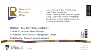 LRD team – based in Sydney Jones Library
Judith Carr – Research Data Manager
Gary Jeffers – Research Data Management Officer
Carly Rowley - Research Support Assistant
Liverpool Research Data is the Library’s
research data management
service. Providing advice, tools and support
to help Liverpool researchers manage their
data, prepare to share, and comply with the
University and Funders’ policies.
 