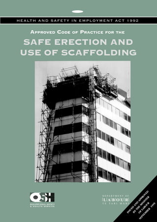 HEALTH AND SAFETY IN EMPLOYMENT ACT 1992 
APPROVED CODE OF PRACTICE FOR THE 
SAFE ERECTION AND 
USE OF SCAFFOLDING 
ISSUED AND APPROVED 
D E PA RT M E N T O F 
L A B O U R 
OCCUPATIONAL SAFETY T E T A R I M A H I 
& H E A LT H S E R V I C E 
BY THE MINISTER 
OF LABOUR 
SEPTEMBER 1995 
 