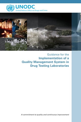 *0858836*
Guidance for the
Implementation of a
Quality Management System in
Drug Testing Laboratories
Vienna International Centre, PO Box 500, 1400 Vienna, Austria
Tel.: (+43-1) 26060-0, Fax: (+43-1) 26060-5866, www.unodc.org
United Nations publication
ISBN 978-92-1-148239-3
Sales No. E.09.XI.10
ST/NAR/37
Printed in Austria
V.08-58836—March 2009—440
FOR UNITED NATIONS USE ONLY
A commitment to quality and continuous improvement
 