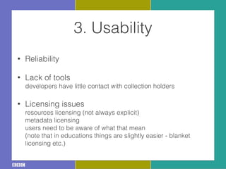 3. Usability
• Reliability
• Lack of tools 
developers have little contact with collection holders
• Licensing issues 
resources licensing (not always explicit) 
metadata licensing 
users need to be aware of what that mean 
(note that in educations things are slightly easier - blanket
licensing etc.)
 
