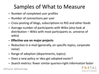 Samples of What to Measure
    –   Number of completed user profiles
    –   Number of connections per user
    –   Cross posting of blogs, subscriptions to RSS and other feeds
    –   Average number of participants with Wikis (also look at
        distribution – Wikis with most participants vs. universe of
        wikis)
    –   Effective use on major projects
    –   Reduction in e-mail (generally, on specific topics, corporate
        noise)
    –   Range of adoption (departments, topics)
    –   Does a new policy or idea get adopted easier?
    –   Search metrics: fewer similar queries=right information faster
#SPSocial @RHarbridge
 