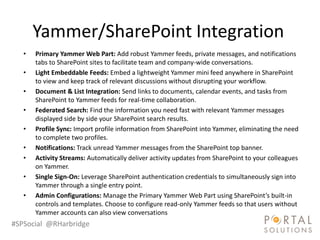 Yammer/SharePoint Integration
   •   Primary Yammer Web Part: Add robust Yammer feeds, private messages, and notifications
       tabs to SharePoint sites to facilitate team and company-wide conversations.
   •   Light Embeddable Feeds: Embed a lightweight Yammer mini feed anywhere in SharePoint
       to view and keep track of relevant discussions without disrupting your workflow.
   •   Document & List Integration: Send links to documents, calendar events, and tasks from
       SharePoint to Yammer feeds for real-time collaboration.
   •   Federated Search: Find the information you need fast with relevant Yammer messages
       displayed side by side your SharePoint search results.
   •   Profile Sync: Import profile information from SharePoint into Yammer, eliminating the need
       to complete two profiles.
   •   Notifications: Track unread Yammer messages from the SharePoint top banner.
   •   Activity Streams: Automatically deliver activity updates from SharePoint to your colleagues
       on Yammer.
   •   Single Sign-On: Leverage SharePoint authentication credentials to simultaneously sign into
       Yammer through a single entry point.
   •   Admin Configurations: Manage the Primary Yammer Web Part using SharePoint’s built-in
       controls and templates. Choose to configure read-only Yammer feeds so that users without
       Yammer accounts can also view conversations
#SPSocial @RHarbridge
 