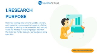 1.RESEARCH
PURPOSE
www.trackmyhashtag.com
Historical hashtag data is mainly used by scholars,
and researchers to measure the impact of a Twitter
campaign or hashtag in the real world. Be it a social
cause like #metoo or predicting stocks based on
the Historical Twitter dataset, Hashtag data is being
used a lot.
 