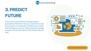 3. PREDICT
FUTURE
www.trackmyhashtag.com
There are lots of predictive hashtag analytics
provided by TMH which help our customers to take
future actions. For example, the best time to tweet,
best hashtags to use, etc. These predictive hashtag
analytics are also derived from the Twitter data set
only.
 