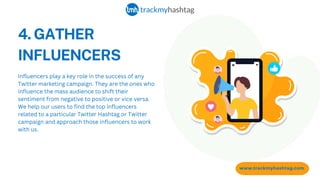 4. GATHER
INFLUENCERS
www.trackmyhashtag.com
Influencers play a key role in the success of any
Twitter marketing campaign. They are the ones who
influence the mass audience to shift their
sentiment from negative to positive or vice versa.
We help our users to find the top influencers
related to a particular Twitter Hashtag or Twitter
campaign and approach those influencers to work
with us.
 