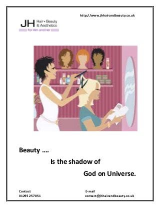 http://www.jhhairandbeauty.co.uk
Contact E-mail
01295 257051 contact@jhhairandbeauty.co.uk
Beauty ….
Is the shadow of
God on Universe.
 