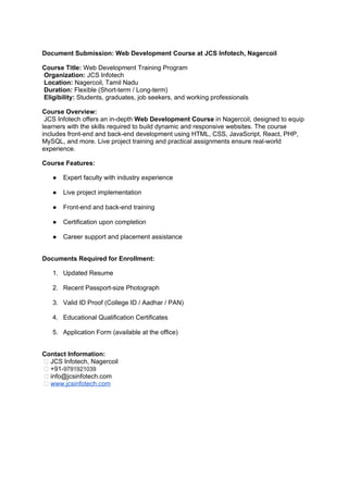 Document Submission: Web Development Course at JCS Infotech, Nagercoil
Course Title: Web Development Training Program
Organization: JCS Infotech
Location: Nagercoil, Tamil Nadu
Duration: Flexible (Short-term / Long-term)
Eligibility: Students, graduates, job seekers, and working professionals
Course Overview:
JCS Infotech offers an in-depth Web Development Course in Nagercoil, designed to equip
learners with the skills required to build dynamic and responsive websites. The course
includes front-end and back-end development using HTML, CSS, JavaScript, React, PHP,
MySQL, and more. Live project training and practical assignments ensure real-world
experience.
Course Features:
● Expert faculty with industry experience
● Live project implementation
● Front-end and back-end training
● Certification upon completion
● Career support and placement assistance
Documents Required for Enrollment:
1. Updated Resume
2. Recent Passport-size Photograph
3. Valid ID Proof (College ID / Aadhar / PAN)
4. Educational Qualification Certificates
5. Application Form (available at the office)
Contact Information:
📍 JCS Infotech, Nagercoil
📞 +91-9791921039
📧 info@jcsinfotech.com
🌐 www.jcsinfotech.com