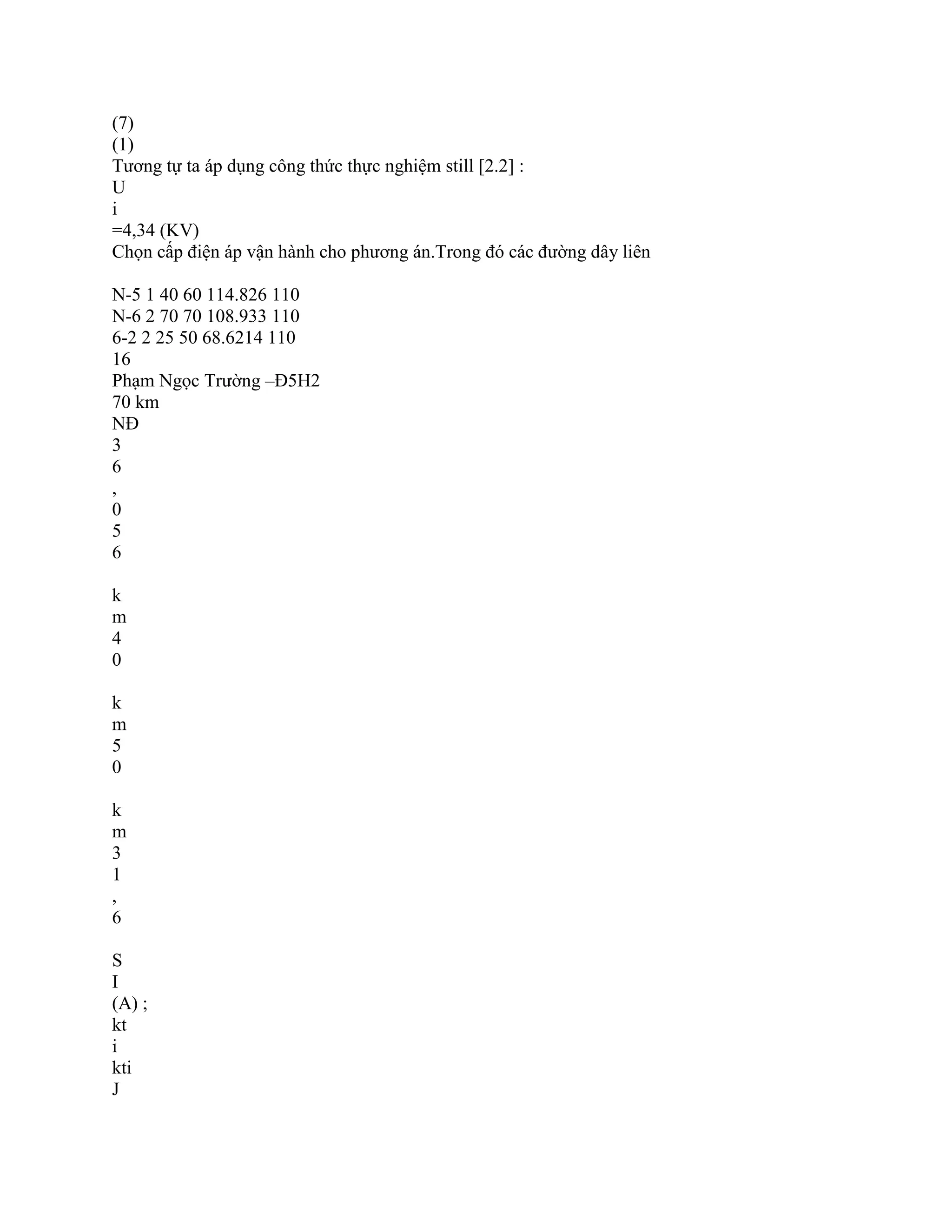 (7)
(1)
Tương tự ta áp dụng công thức thực nghiệm still [2.2] :
U
i
=4,34 (KV)
Chọn cấp điện áp vận hành cho phương án.Trong đó các đường dây liên
N-5 1 40 60 114.826 110
N-6 2 70 70 108.933 110
6-2 2 25 50 68.6214 110
16
Phạm Ngọc Trường –Đ5H2
70 km
NĐ
3
6
,
0
5
6
k
m
4
0
k
m
5
0
k
m
3
1
,
6
S
I
(A) ;
kt
i
kti
J
 