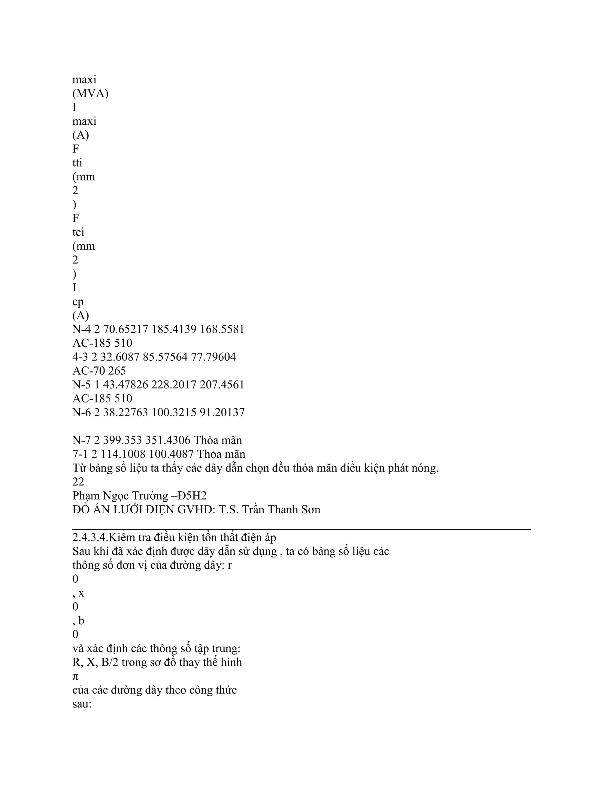 maxi
(MVA)
I
maxi
(A)
F
tti
(mm
2
)
F
tci
(mm
2
)
I
cp
(A)
N-4 2 70.65217 185.4139 168.5581
AC-185 510
4-3 2 32.6087 85.57564 77.79604
AC-70 265
N-5 1 43.47826 228.2017 207.4561
AC-185 510
N-6 2 38.22763 100.3215 91.20137
N-7 2 399.353 351.4306 Thỏa mãn
7-1 2 114.1008 100.4087 Thỏa mãn
Từ bảng số liệu ta thấy các dây dẫn chọn đều thỏa mãn điều kiện phát nóng.
22
Phạm Ngọc Trường –Đ5H2
ĐỒ ÁN LƯỚI ĐIỆN GVHD: T.S. Trần Thanh Sơn
____________________________________________________________________________
2.4.3.4.Kiểm tra điều kiện tổn thất điện áp
Sau khi đã xác định được dây dẫn sử dụng , ta có bảng số liệu các
thông số đơn vị của đường dây: r
0
, x
0
, b
0
và xác định các thông số tập trung:
R, X, B/2 trong sơ đồ thay thế hình
π
của các đường dây theo công thức
sau:
 