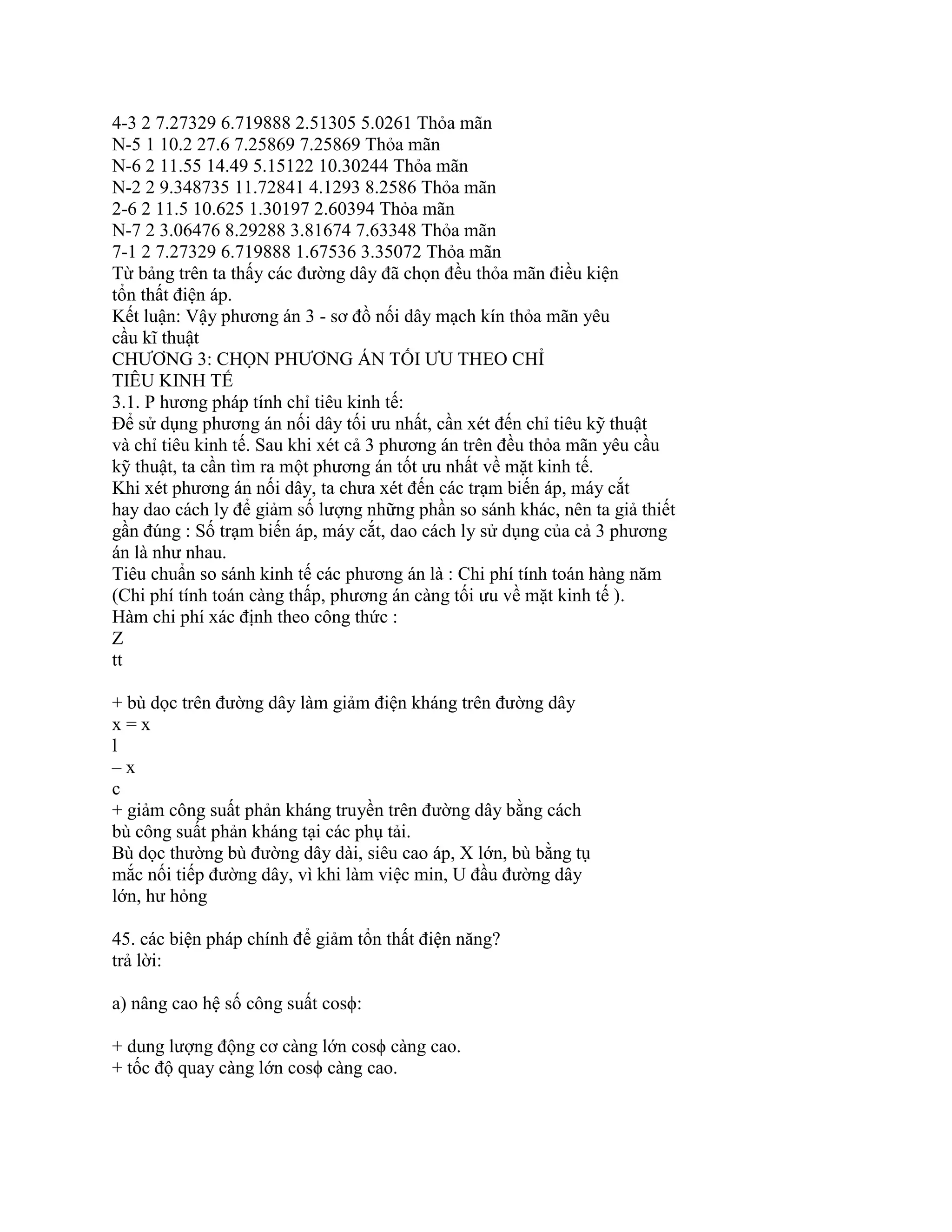4-3 2 7.27329 6.719888 2.51305 5.0261 Thỏa mãn
N-5 1 10.2 27.6 7.25869 7.25869 Thỏa mãn
N-6 2 11.55 14.49 5.15122 10.30244 Thỏa mãn
N-2 2 9.348735 11.72841 4.1293 8.2586 Thỏa mãn
2-6 2 11.5 10.625 1.30197 2.60394 Thỏa mãn
N-7 2 3.06476 8.29288 3.81674 7.63348 Thỏa mãn
7-1 2 7.27329 6.719888 1.67536 3.35072 Thỏa mãn
Từ bảng trên ta thấy các đường dây đã chọn đều thỏa mãn điều kiện
tổn thất điện áp.
Kết luận: Vậy phương án 3 - sơ đồ nối dây mạch kín thỏa mãn yêu
cầu kĩ thuật
CHƯƠNG 3: CHỌN PHƯƠNG ÁN TỐI ƯU THEO CHỈ
TIÊU KINH TẾ
3.1. P hương pháp tính chỉ tiêu kinh tế:
Để sử dụng phương án nối dây tối ưu nhất, cần xét đến chỉ tiêu kỹ thuật
và chỉ tiêu kinh tế. Sau khi xét cả 3 phương án trên đều thỏa mãn yêu cầu
kỹ thuật, ta cần tìm ra một phương án tốt ưu nhất về mặt kinh tế.
Khi xét phương án nối dây, ta chưa xét đến các trạm biến áp, máy cắt
hay dao cách ly để giảm số lượng những phần so sánh khác, nên ta giả thiết
gần đúng : Số trạm biến áp, máy cắt, dao cách ly sử dụng của cả 3 phương
án là như nhau.
Tiêu chuẩn so sánh kinh tế các phương án là : Chi phí tính toán hàng năm
(Chi phí tính toán càng thấp, phương án càng tối ưu về mặt kinh tế ).
Hàm chi phí xác định theo công thức :
Z
tt
+ bù dọc trên đường dây làm giảm điện kháng trên đường dây
x = x
l
– x
c
+ giảm công suất phản kháng truyền trên đường dây bằng cách
bù công suất phản kháng tại các phụ tải.
Bù dọc thường bù đường dây dài, siêu cao áp, X lớn, bù bằng tụ
mắc nối tiếp đường dây, vì khi làm việc min, U đầu đường dây
lớn, hư hỏng
45. các biện pháp chính để giảm tổn thất điện năng?
trả lời:
a) nâng cao hệ số công suất cosϕ:
+ dung lượng động cơ càng lớn cosϕ càng cao.
+ tốc độ quay càng lớn cosϕ càng cao.
 