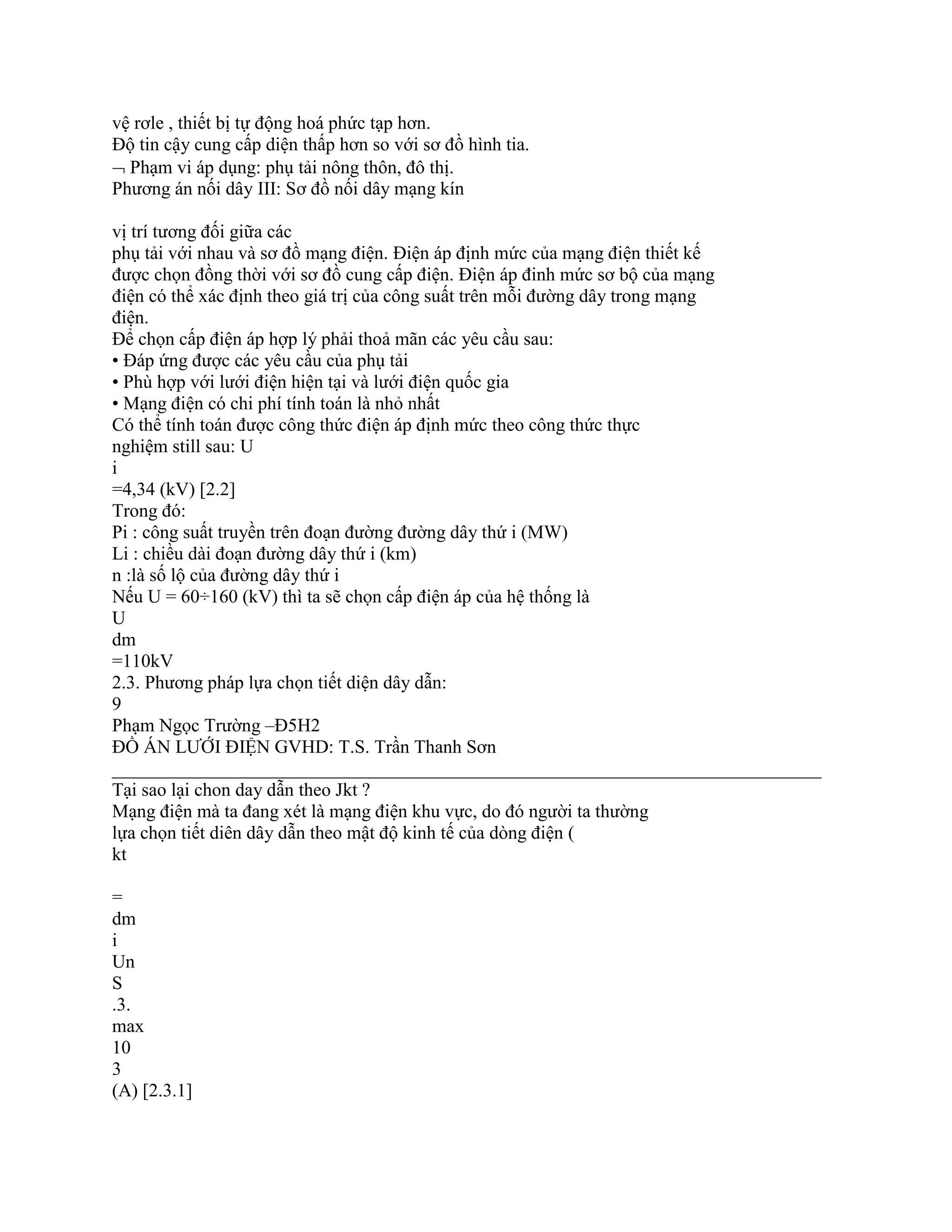 vệ rơle , thiết bị tự động hoá phức tạp hơn.
Độ tin cậy cung cấp diện thấp hơn so với sơ đồ hình tia.
 Phạm vi áp dụng: phụ tải nông thôn, đô thị.
Phương án nối dây III: Sơ đồ nối dây mạng kín
vị trí tương đối giữa các
phụ tải với nhau và sơ đồ mạng điện. Điện áp định mức của mạng điện thiết kế
được chọn đồng thời với sơ đồ cung cấp điện. Điện áp đinh mức sơ bộ của mạng
điện có thể xác định theo giá trị của công suất trên mỗi đường dây trong mạng
điện.
Để chọn cấp điện áp hợp lý phải thoả mãn các yêu cầu sau:
• Đáp ứng được các yêu cầu của phụ tải
• Phù hợp với lưới điện hiện tại và lưới điện quốc gia
• Mạng điện có chi phí tính toán là nhỏ nhất
Có thể tính toán được công thức điện áp định mức theo công thức thực
nghiệm still sau: U
i
=4,34 (kV) [2.2]
Trong đó:
Pi : công suất truyền trên đoạn đường đường dây thứ i (MW)
Li : chiều dài đoạn đường dây thứ i (km)
n :là số lộ của đường dây thứ i
Nếu U = 60÷160 (kV) thì ta sẽ chọn cấp điện áp của hệ thống là
U
dm
=110kV
2.3. Phương pháp lựa chọn tiết diện dây dẫn:
9
Phạm Ngọc Trường –Đ5H2
ĐỒ ÁN LƯỚI ĐIỆN GVHD: T.S. Trần Thanh Sơn
____________________________________________________________________________
Tại sao lại chon day dẫn theo Jkt ?
Mạng điện mà ta đang xét là mạng điện khu vực, do đó người ta thường
lựa chọn tiết diên dây dẫn theo mật độ kinh tế của dòng điện (
kt
=
dm
i
Un
S
.3.
max
10
3
(A) [2.3.1]
 