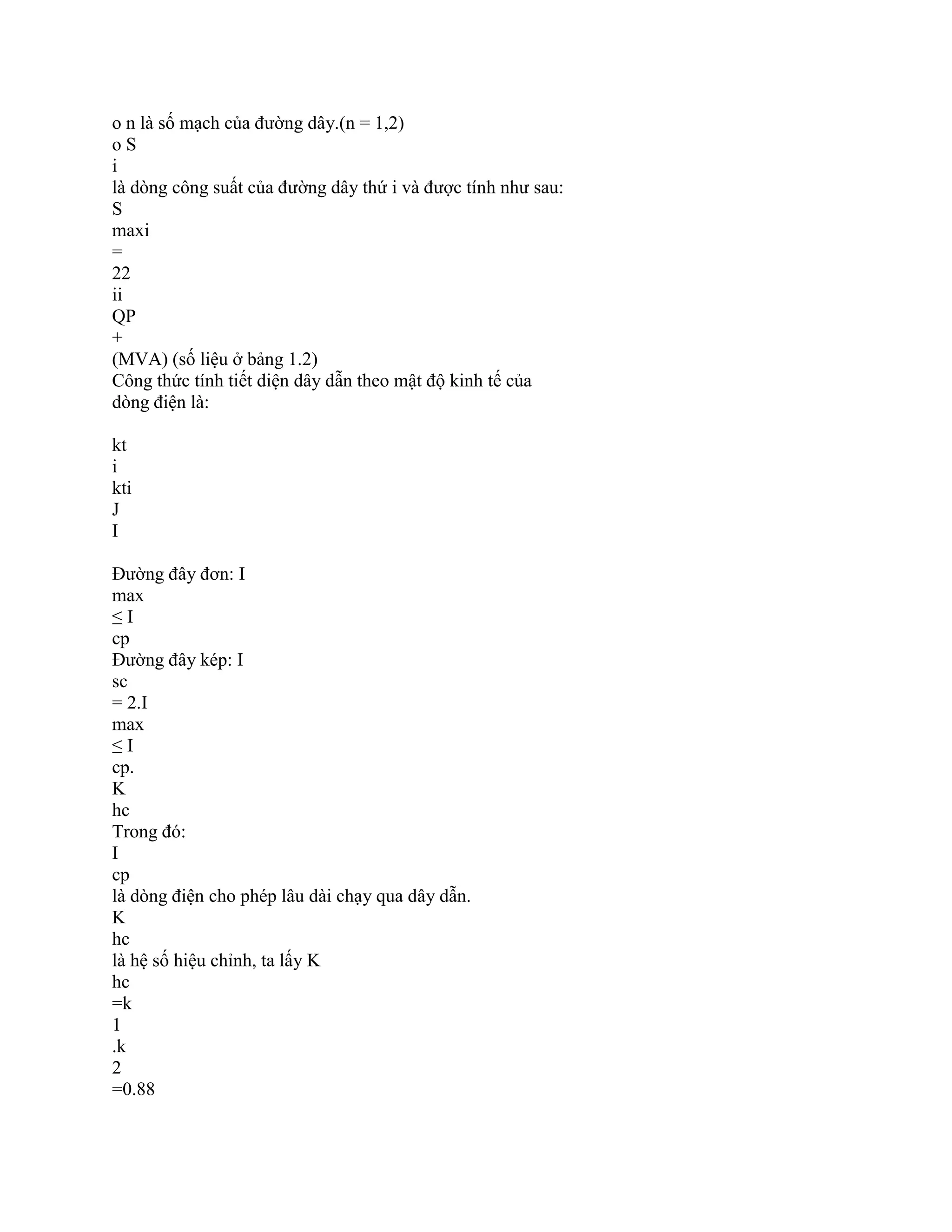 o n là số mạch của đường dây.(n = 1,2)
o S
i
là dòng công suất của đường dây thứ i và được tính như sau:
S
maxi
=
22
ii
QP
+
(MVA) (số liệu ở bảng 1.2)
Công thức tính tiết diện dây dẫn theo mật độ kinh tế của
dòng điện là:
kt
i
kti
J
I
Đường đây đơn: I
max
≤ I
cp
Đường đây kép: I
sc
= 2.I
max
≤ I
cp.
K
hc
Trong đó:
I
cp
là dòng điện cho phép lâu dài chạy qua dây dẫn.
K
hc
là hệ số hiệu chỉnh, ta lấy K
hc
=k
1
.k
2
=0.88
 