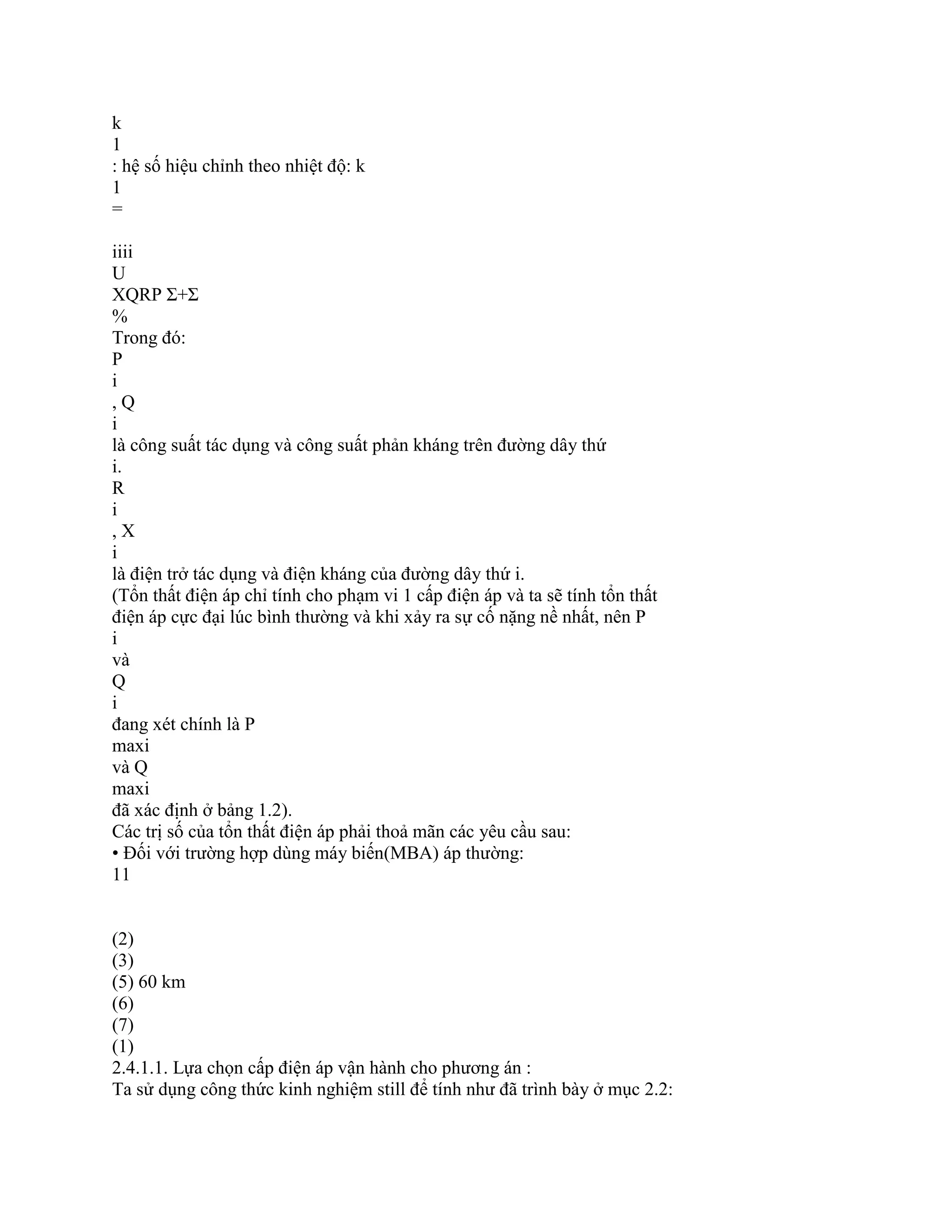 k
1
: hệ số hiệu chỉnh theo nhiệt độ: k
1
=
iiii
U
XQRP Σ+Σ
%
Trong đó:
P
i
, Q
i
là công suất tác dụng và công suất phản kháng trên đường dây thứ
i.
R
i
, X
i
là điện trở tác dụng và điện kháng của đường dây thứ i.
(Tổn thất điện áp chỉ tính cho phạm vi 1 cấp điện áp và ta sẽ tính tổn thất
điện áp cực đại lúc bình thường và khi xảy ra sự cố nặng nề nhất, nên P
i
và
Q
i
đang xét chính là P
maxi
và Q
maxi
đã xác định ở bảng 1.2).
Các trị số của tổn thất điện áp phải thoả mãn các yêu cầu sau:
• Đối với trường hợp dùng máy biến(MBA) áp thường:
11
(2)
(3)
(5) 60 km
(6)
(7)
(1)
2.4.1.1. Lựa chọn cấp điện áp vận hành cho phương án :
Ta sử dụng công thức kinh nghiệm still để tính như đã trình bày ở mục 2.2:
 