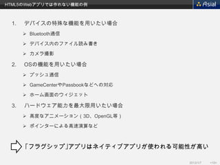 HTML5のWebアプリでは作れない機能の例



 1.   デバイスの特殊な機能を用いたい場合
       Bluetooth通信

       デバイス内のファイル読み書き

       カメラ撮影

 2.   OSの機能を用いたい場合
       プッシュ通信

       GameCenterやPassbookなどへの対応

       ホーム画面のウィジェット

 3.   ハードウェア能力を最大限用いたい場合
       高度なアニメーション（3D、OpenGL等）

       ポインターによる高速演算など



      ｢フラグシップ｣アプリはネイティブアプリが使われる可能性が高い

                                    2013/1/7   <10>
 