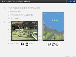 HTML5のWebアプリでは作れない機能の例



 1.   デバイスの特殊な機能を用いたい場合
       Bluetooth通信

       デバイス内のファイル読み書き

       カメラ撮影

 2.   OSの機能を用いたい場合
       プッシュ通信

       GameCenterやPassbookなどへの対応

       ホーム画面のウィジェット

 3.   ハードウェア能力を最大限用いたい場合
       高度なアニメーション（3D、OpenGL等）

                  無理
       ポインターによる高速演算など
                                    いける

                                          2013/1/7   <11>
 