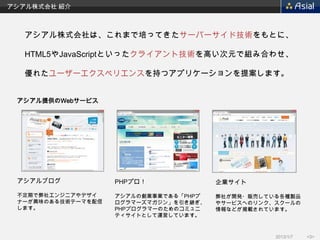 アシアル株式会社 紹介



   アシアル株式会社は、これまで培ってきたサーバーサイド技術をもとに、

   HTML5やJavaScriptといったクライアント技術を高い次元で組み合わせ、

   優れたユーザーエクスペリエンスを持つアプリケーションを提案します。


 アシアル提供のWebサービス




 アシアルブログ            PHPプロ！              企業サイト

 不定期で弊社エンジニアやデザイ    アシアルの創業事業である「PHPプ   弊社が開発・販売している各種製品
 ナーが興味のある技術テーマを配信   ログラマーズマガジン」を引き継ぎ、   やサービスへのリンク、スクールの
 します。               PHPプログラマーのためのコミュニ   情報などが掲載されています。
                    ティサイトとして運営しています。


                                                   2013/1/7   <3>
 