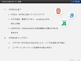 HTML5で変わるアプリ体験




 1.   HTML5とは？

       HTML4、XHTMLに続くバージョンアップ

       タグの追加・整理だけでなく、JavaScript APIも

          新たに用意

       CSSやSVG、WebSocketなどの周辺機能も広義のHTML5に

          含まれる

 2.   HTML5のインパクト

         ブラウザーがHTML5に対応することで、リッチな表現力が可能に

         ユーザーインターフェースを刷新する能力を持つ




                                             2013/1/7   <6>
 