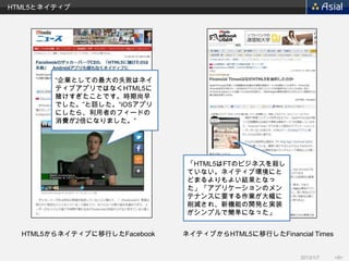 HTML5とネイティブ




        “企業としての最大の失敗はネイ
        ティブアプリではなくHTML5に
        賭けすぎたことです。時期尚早
        でした。”と話した。“iOSアプリ
        にしたら、利用者のフィードの
        消費が2倍になりました。”




                              「HTML5はFTのビジネスを殺し
                              ていない。ネイティブ環境にと
                              どまるよりもよい結果となっ
                              た」「アプリケーションのメン
                              テナンスに要する作業が大幅に
                              削減され、新機能の開発と実装
                              がシンプルで簡単になった」


  HTML5からネイティブに移行したFacebook   ネイティブからHTML5に移行したFinancial Times


                                                       2013/1/7   <8>
 