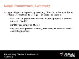 Legal framework: Summary Legal obligations imposed by e-Privacy Directive on Member States to legislate in relation to storage of or access to cookies:  clear and comprehensive information about purpose of cookies must be provided right to refuse must be offered UNLESS storage/access “strictly necessary” to provide service explicitly requested 