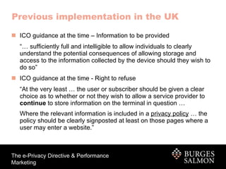 Previous implementation in the UK ICO guidance at the time – Information to be provided “…  sufficiently full and intelligible to allow individuals to clearly understand the potential consequences of allowing storage and access to the information collected by the device should they wish to do so”  ICO guidance at the time - Right to refuse “ At the very least … the user or subscriber should be given a clear choice as to whether or not they wish to allow a service provider to  continue  to store information on the terminal in question …  Where the relevant information is included in a  privacy policy  … the policy should be clearly signposted at least on those pages where a user may enter a website.”   